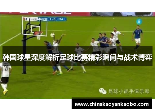 韩国球星深度解析足球比赛精彩瞬间与战术博弈